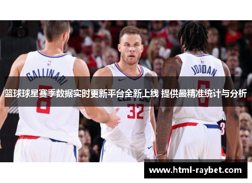 篮球球星赛季数据实时更新平台全新上线 提供最精准统计与分析