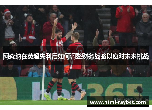 阿森纳在英超失利后如何调整财务战略以应对未来挑战