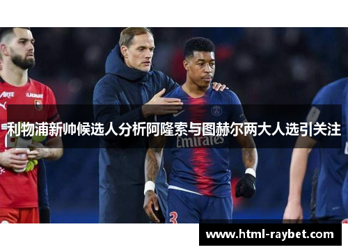 利物浦新帅候选人分析阿隆索与图赫尔两大人选引关注