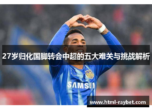 27岁归化国脚转会中超的五大难关与挑战解析