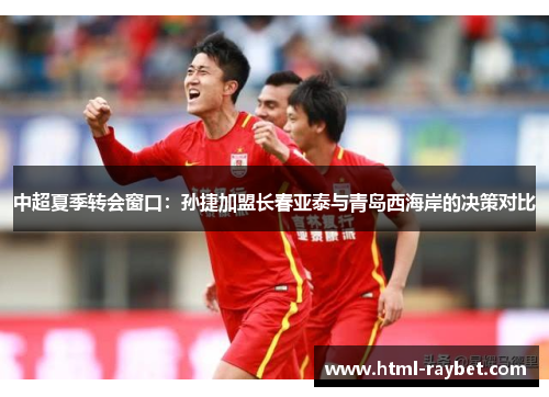 中超夏季转会窗口：孙捷加盟长春亚泰与青岛西海岸的决策对比