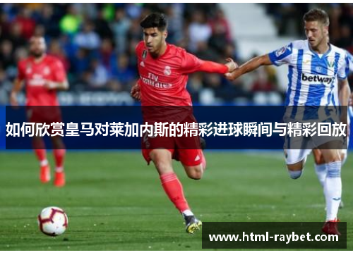 如何欣赏皇马对莱加内斯的精彩进球瞬间与精彩回放