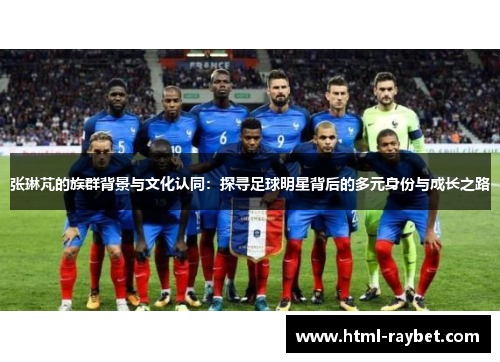 张琳芃的族群背景与文化认同：探寻足球明星背后的多元身份与成长之路