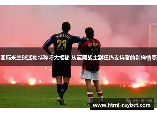 国际米兰球迷独特称呼大揭秘 从蓝黑战士到狂热支持者的别样情感