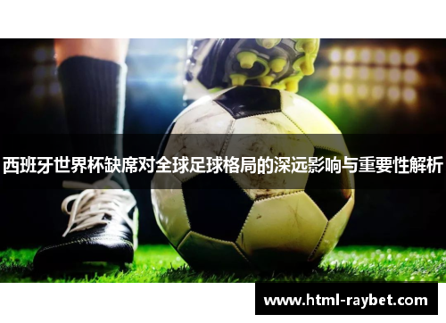西班牙世界杯缺席对全球足球格局的深远影响与重要性解析